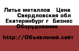 Литье металлов › Цена ­ 100 - Свердловская обл., Екатеринбург г. Бизнес » Оборудование   
